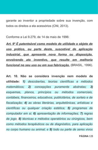 garante ao inventor a propriedade sobre sua invenção, com
todos os direitos a ela acessórios (CNI, 2013).
Conforme a Lei 9.279, de 14 de maio de 1996:
Art. 9º É patenteável como modelo de utilidade o objeto de
uso prático, ou parte deste, suscetível de aplicação
industrial, que apresente nova forma ou disposição,
envolvendo ato inventivo, que resulte em melhoria
funcional no seu uso ou em sua fabricação. (BRASIL, 1996).
Art. 10. Não se considera invenção nem modelo de
utilidade: 1) descobertas, teorias científicas e métodos
matemáticos; 2) concepções puramente abstratas; 3)
esquemas, planos, princípios ou métodos comerciais,
contábeis, financeiros, educativos, publicitários, de sorteio e de
fiscalização; 4) as obras literárias, arquitetônicas, artísticas e
científicas ou qualquer criação estética; 5) programas de
computador em si; 6) apresentação de informações; 7) regras
de jogo; 8) técnicas e métodos operatórios ou cirúrgicos, bem
como métodos terapêuticos ou de diagnóstico, para aplicação
no corpo humano ou animal; e 9) todo ou parte de seres vivos
PÁGINA 128
 