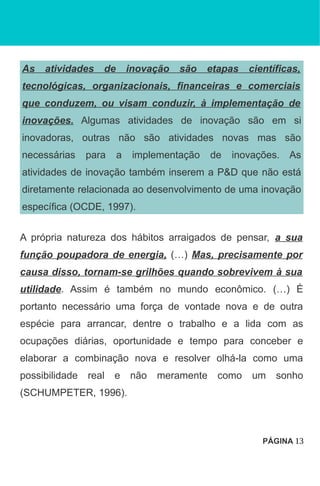 As atividades de inovação são etapas científicas,
tecnológicas, organizacionais, financeiras e comerciais
que conduzem, ou visam conduzir, à implementação de
inovações. Algumas atividades de inovação são em si
inovadoras, outras não são atividades novas mas são
necessárias para a implementação de inovações. As
atividades de inovação também inserem a P&D que não está
diretamente relacionada ao desenvolvimento de uma inovação
específica (OCDE, 1997).
A própria natureza dos hábitos arraigados de pensar, a sua
função poupadora de energia, (…) Mas, precisamente por
causa disso, tornam-se grilhões quando sobrevivem à sua
utilidade. Assim é também no mundo econômico. (…) É
portanto necessário uma força de vontade nova e de outra
espécie para arrancar, dentre o trabalho e a lida com as
ocupações diárias, oportunidade e tempo para conceber e
elaborar a combinação nova e resolver olhá-la como uma
possibilidade real e não meramente como um sonho
(SCHUMPETER, 1996).
PÁGINA 13
 