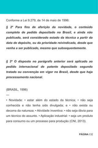 Conforme a Lei 9.279, de 14 de maio de 1996:
§ 2º Para fins de aferição da novidade, o conteúdo
completo de pedido depositado no Brasil, e ainda não
publicado, será considerado estado da técnica a partir da
data de depósito, ou da prioridade reivindicada, desde que
venha a ser publicado, mesmo que subsequentemente.
§ 3º O disposto no parágrafo anterior será aplicado ao
pedido internacional de patente depositado segundo
tratado ou convenção em vigor no Brasil, desde que haja
processamento nacional.
(BRASIL, 1996)
---
• Novidade: • estar além do estado da técnica; • não seja
conhecida e não tenha sido divulgada; e • não exista ou
decorra da natureza; • Atividade inventiva: • não seja óbvia para
um técnico do assunto. • Aplicação industrial: • seja um produto
para consumo ou um processo para produção (CNI, 2013).
PÁGINA 132
 