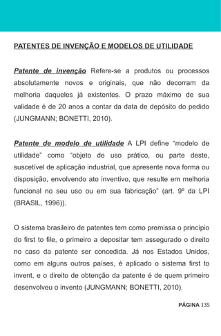 PATENTES DE INVENÇÃO E MODELOS DE UTILIDADE
Patente de invenção Refere-se a produtos ou processos
absolutamente novos e originais, que não decorram da
melhoria daqueles já existentes. O prazo máximo de sua
validade é de 20 anos a contar da data de depósito do pedido
(JUNGMANN; BONETTI, 2010).
Patente de modelo de utilidade A LPI define “modelo de
utilidade” como “objeto de uso prático, ou parte deste,
suscetível de aplicação industrial, que apresente nova forma ou
disposição, envolvendo ato inventivo, que resulte em melhoria
funcional no seu uso ou em sua fabricação” (art. 9º da LPI
(BRASIL, 1996)).
O sistema brasileiro de patentes tem como premissa o princípio
do first to file, o primeiro a depositar tem assegurado o direito
no caso da patente ser concedida. Já nos Estados Unidos,
como em alguns outros países, é aplicado o sistema first to
invent, e o direito de obtenção da patente é de quem primeiro
desenvolveu o invento (JUNGMANN; BONETTI, 2010).
PÁGINA 135
 