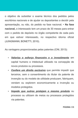 o objetivo de subsidiar o exame técnico dos pedidos pelos
escritórios nacionais e de ajudar os depositantes a decidir pela
apresentação, ou não, do pedido na fase nacional; • Na fase
nacional, o interessado tem um prazo de 30 meses para entrar
com o pedido de depósito no órgão competente de cada país
em que estiver interessado, no respectivo idioma oficial
(JUNGMANN; BONETTI, 2010).
As vantagens proporcionadas pelas patentes (CNI, 2013):
• Valoriza o esforço financeiro e o investimento em
capital humano e intelectual utilizado na concepção de
novos produtos ou processos.
• Confere um direito exclusivo que permite impedir que
terceiros, sem o consentimento do titular da patente de
invenção ou do modelo de utilidade produzam, fabriquem,
vendam ou explorem economicamente a invenção ou
modelos protegidos.
• Impede que outros protejam o mesmo produto ou
processo ou utilizem de meios ou processos protegidos
via patentes.
PÁGINA 138
 