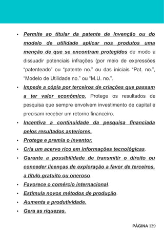• Permite ao titular da patente de invenção ou do
modelo de utilidade aplicar nos produtos uma
menção de que se encontram protegidos de modo a
dissuadir potenciais infrações (por meio de expressões
“patenteado” ou “patente no.” ou das iniciais “Pat. no.”,
“Modelo de Utilidade no.” ou “M.U. no.”.
• Impede a cópia por terceiros de criações que passam
a ter valor econômico. Protege os resultados de
pesquisa que sempre envolvem investimento de capital e
precisam receber um retorno financeiro.
• Incentiva a continuidade da pesquisa financiada
pelos resultados anteriores.
• Protege e premia o inventor.
• Cria um acervo rico em informações tecnológicas.
• Garante a possibilidade de transmitir o direito ou
conceder licenças de exploração a favor de terceiros,
a título gratuito ou oneroso.
• Favorece o comércio internacional.
• Estimula novos métodos de produção.
• Aumenta a produtividade.
• Gera as riquezas.
PÁGINA 139
 