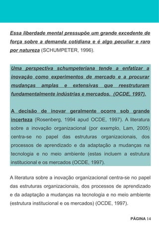Essa liberdade mental pressupõe um grande excedente de
força sobre a demanda cotidiana e é algo peculiar e raro
por natureza (SCHUMPETER, 1996).
Uma perspectiva schumpeteriana tende a enfatizar a
inovação como experimentos de mercado e a procurar
mudanças amplas e extensivas que reestruturam
fundamentalmente indústrias e mercados. (OCDE, 1997).
A decisão de inovar geralmente ocorre sob grande
incerteza (Rosenberg, 1994 apud OCDE, 1997). A literatura
sobre a inovação organizacional (por exemplo, Lam, 2005)
centra-se no papel das estruturas organizacionais, dos
processos de aprendizado e da adaptação a mudanças na
tecnologia e no meio ambiente (estas incluem a estrutura
institucional e os mercados (OCDE, 1997).
A literatura sobre a inovação organizacional centra-se no papel
das estruturas organizacionais, dos processos de aprendizado
e da adaptação a mudanças na tecnologia e no meio ambiente
(estrutura institucional e os mercados) (OCDE, 1997).
PÁGINA 14
 