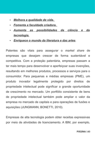 • Melhora a qualidade de vida.
• Fomenta a faculdade criadora.
• Aumenta as possibilidades da ciência e da
tecnologia.
• Enriquece o mundo da literatura e das artes.
Patentes são vitais para assegurar o market share de
empresas que desejam crescer de forma sustentável e
competitiva. Com a proteção patentária, empresas passam a
ter mais tempo para desenvolver e aperfeiçoar suas invenções,
resultando em melhores produtos, processos e serviços para o
consumidor. Para pequenas e médias empresas (PME), um
produto inovador legalmente protegido por direitos de
propriedade intelectual pode significar a grande oportunidade
de crescimento no mercado. Um portfólio consistente de bens
de propriedade intelectual também pode ampliar o valor da
empresa no mercado de capitais e para operações de fusões e
aquisições (JUNGMANN; BONETTI, 2010).
Empresas de alta tecnologia podem obter receitas expressivas
por meio de atividades de licenciamento. A IBM, por exemplo,
PÁGINA 140
 