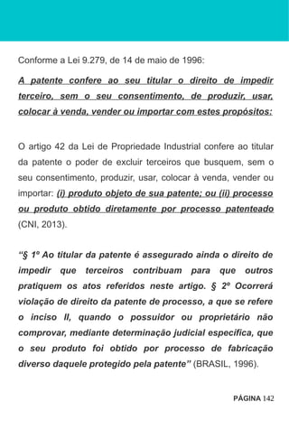 Conforme a Lei 9.279, de 14 de maio de 1996:
A patente confere ao seu titular o direito de impedir
terceiro, sem o seu consentimento, de produzir, usar,
colocar à venda, vender ou importar com estes propósitos:
O artigo 42 da Lei de Propriedade Industrial confere ao titular
da patente o poder de excluir terceiros que busquem, sem o
seu consentimento, produzir, usar, colocar à venda, vender ou
importar: (i) produto objeto de sua patente; ou (ii) processo
ou produto obtido diretamente por processo patenteado
(CNI, 2013).
“§ 1º Ao titular da patente é assegurado ainda o direito de
impedir que terceiros contribuam para que outros
pratiquem os atos referidos neste artigo. § 2º Ocorrerá
violação de direito da patente de processo, a que se refere
o inciso II, quando o possuidor ou proprietário não
comprovar, mediante determinação judicial específica, que
o seu produto foi obtido por processo de fabricação
diverso daquele protegido pela patente” (BRASIL, 1996).
PÁGINA 142
 