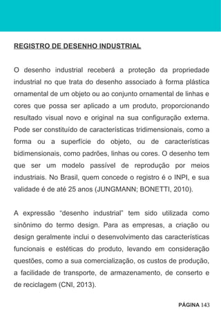 REGISTRO DE DESENHO INDUSTRIAL
O desenho industrial receberá a proteção da propriedade
industrial no que trata do desenho associado à forma plástica
ornamental de um objeto ou ao conjunto ornamental de linhas e
cores que possa ser aplicado a um produto, proporcionando
resultado visual novo e original na sua configuração externa.
Pode ser constituído de características tridimensionais, como a
forma ou a superfície do objeto, ou de características
bidimensionais, como padrões, linhas ou cores. O desenho tem
que ser um modelo passível de reprodução por meios
industriais. No Brasil, quem concede o registro é o INPI, e sua
validade é de até 25 anos (JUNGMANN; BONETTI, 2010).
A expressão “desenho industrial” tem sido utilizada como
sinônimo do termo design. Para as empresas, a criação ou
design geralmente inclui o desenvolvimento das características
funcionais e estéticas do produto, levando em consideração
questões, como a sua comercialização, os custos de produção,
a facilidade de transporte, de armazenamento, de conserto e
de reciclagem (CNI, 2013).
PÁGINA 143
 