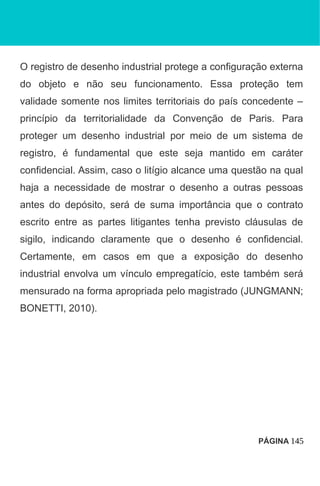 O registro de desenho industrial protege a configuração externa
do objeto e não seu funcionamento. Essa proteção tem
validade somente nos limites territoriais do país concedente –
princípio da territorialidade da Convenção de Paris. Para
proteger um desenho industrial por meio de um sistema de
registro, é fundamental que este seja mantido em caráter
confidencial. Assim, caso o litígio alcance uma questão na qual
haja a necessidade de mostrar o desenho a outras pessoas
antes do depósito, será de suma importância que o contrato
escrito entre as partes litigantes tenha previsto cláusulas de
sigilo, indicando claramente que o desenho é confidencial.
Certamente, em casos em que a exposição do desenho
industrial envolva um vínculo empregatício, este também será
mensurado na forma apropriada pelo magistrado (JUNGMANN;
BONETTI, 2010).
PÁGINA 145
 