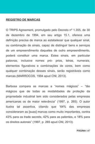 REGISTRO DE MARCAS
O TRIPS Agreement, promulgado pelo Decreto nº 1.355, de 30
de dezembro de 1994, em seu artigo 15.1, oferece uma
definição precisa de marca ao estabelecer que qualquer sinal,
ou combinação de sinais, capaz de distinguir bens e serviços
de um empreendimento daqueles de outro empreendimento,
poderá constituir uma marca. Estes sinais, em particular
palavras, inclusive nomes pró- prios, letras, numerais,
elementos figurativos e combinações de cores, bem como
qualquer combinação desses sinais, serão registráveis como
marcas (MARROCOS, 1994 apud CNI, 2013).
Barbosa compara as marcas a “nomes mágicos” – “tão
mágicos que de todas as modalidades de proteção da
propriedade industrial tem sido considerados pelas empresas
americanas os de maior relevância” (1997, p. 265). O autor
ilustra tal assertiva, citando que “64% das empresas
consideraram as [suas] marcas como muito importantes, contra
43% para os trade secrets, 42% para as patentes, e 18% para
os direitos autorais” (1997, p. 265 apud CNI, 2013).
PÁGINA 147
 