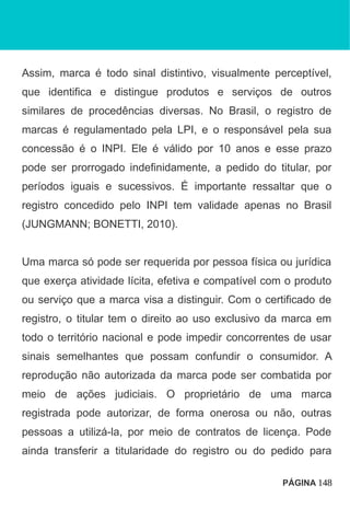 Assim, marca é todo sinal distintivo, visualmente perceptível,
que identifica e distingue produtos e serviços de outros
similares de procedências diversas. No Brasil, o registro de
marcas é regulamentado pela LPI, e o responsável pela sua
concessão é o INPI. Ele é válido por 10 anos e esse prazo
pode ser prorrogado indefinidamente, a pedido do titular, por
períodos iguais e sucessivos. É importante ressaltar que o
registro concedido pelo INPI tem validade apenas no Brasil
(JUNGMANN; BONETTI, 2010).
Uma marca só pode ser requerida por pessoa física ou jurídica
que exerça atividade lícita, efetiva e compatível com o produto
ou serviço que a marca visa a distinguir. Com o certificado de
registro, o titular tem o direito ao uso exclusivo da marca em
todo o território nacional e pode impedir concorrentes de usar
sinais semelhantes que possam confundir o consumidor. A
reprodução não autorizada da marca pode ser combatida por
meio de ações judiciais. O proprietário de uma marca
registrada pode autorizar, de forma onerosa ou não, outras
pessoas a utilizá-la, por meio de contratos de licença. Pode
ainda transferir a titularidade do registro ou do pedido para
PÁGINA 148
 