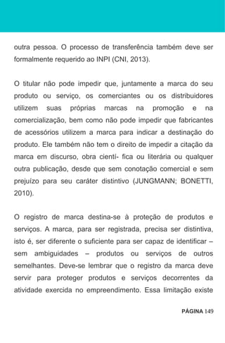 outra pessoa. O processo de transferência também deve ser
formalmente requerido ao INPI (CNI, 2013).
O titular não pode impedir que, juntamente a marca do seu
produto ou serviço, os comerciantes ou os distribuidores
utilizem suas próprias marcas na promoção e na
comercialização, bem como não pode impedir que fabricantes
de acessórios utilizem a marca para indicar a destinação do
produto. Ele também não tem o direito de impedir a citação da
marca em discurso, obra cientí- fica ou literária ou qualquer
outra publicação, desde que sem conotação comercial e sem
prejuízo para seu caráter distintivo (JUNGMANN; BONETTI,
2010).
O registro de marca destina-se à proteção de produtos e
serviços. A marca, para ser registrada, precisa ser distintiva,
isto é, ser diferente o suficiente para ser capaz de identificar –
sem ambiguidades – produtos ou serviços de outros
semelhantes. Deve-se lembrar que o registro da marca deve
servir para proteger produtos e serviços decorrentes da
atividade exercida no empreendimento. Essa limitação existe
PÁGINA 149
 