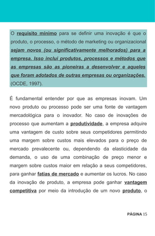 O requisito mínimo para se definir uma inovação é que o
produto, o processo, o método de marketing ou organizacional
sejam novos (ou significativamente melhorados) para a
empresa. Isso inclui produtos, processos e métodos que
as empresas são as pioneiras a desenvolver e aqueles
que foram adotados de outras empresas ou organizações.
(OCDE, 1997).
É fundamental entender por que as empresas inovam. Um
novo produto ou processo pode ser uma fonte de vantagem
mercadológica para o inovador. No caso de inovações de
processo que aumentam a produtividade, a empresa adquire
uma vantagem de custo sobre seus competidores permitindo
uma margem sobre custos mais elevados para o preço de
mercado prevalecente ou, dependendo da elasticidade da
demanda, o uso de uma combinação de preço menor e
margem sobre custos maior em relação a seus competidores,
para ganhar fatias de mercado e aumentar os lucros. No caso
da inovação de produto, a empresa pode ganhar vantagem
competitiva por meio da introdução de um novo produto, o
PÁGINA 15
 