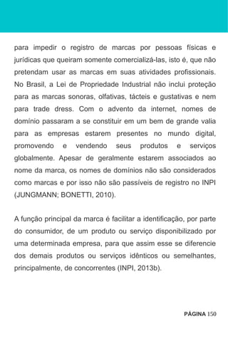para impedir o registro de marcas por pessoas físicas e
jurídicas que queiram somente comercializá-las, isto é, que não
pretendam usar as marcas em suas atividades profissionais.
No Brasil, a Lei de Propriedade Industrial não inclui proteção
para as marcas sonoras, olfativas, tácteis e gustativas e nem
para trade dress. Com o advento da internet, nomes de
domínio passaram a se constituir em um bem de grande valia
para as empresas estarem presentes no mundo digital,
promovendo e vendendo seus produtos e serviços
globalmente. Apesar de geralmente estarem associados ao
nome da marca, os nomes de domínios não são considerados
como marcas e por isso não são passíveis de registro no INPI
(JUNGMANN; BONETTI, 2010).
A função principal da marca é facilitar a identificação, por parte
do consumidor, de um produto ou serviço disponibilizado por
uma determinada empresa, para que assim esse se diferencie
dos demais produtos ou serviços idênticos ou semelhantes,
principalmente, de concorrentes (INPI, 2013b).
PÁGINA 150
 