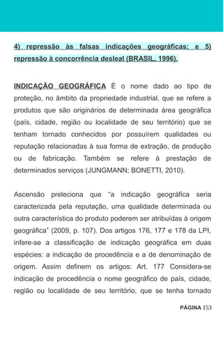 4) repressão às falsas indicações geográficas; e 5)
repressão à concorrência desleal (BRASIL, 1996).
INDICAÇÃO GEOGRÁFICA É o nome dado ao tipo de
proteção, no âmbito da propriedade industrial, que se refere a
produtos que são originários de determinada área geográfica
(país, cidade, região ou localidade de seu território) que se
tenham tornado conhecidos por possuírem qualidades ou
reputação relacionadas à sua forma de extração, de produção
ou de fabricação. Também se refere à prestação de
determinados serviços (JUNGMANN; BONETTI, 2010).
Ascensão preleciona que “a indicação geográfica seria
caracterizada pela reputação, uma qualidade determinada ou
outra característica do produto poderem ser atribuídas à origem
geográfica” (2009, p. 107). Dos artigos 176, 177 e 178 da LPI,
infere-se a classificação de indicação geográfica em duas
espécies: a indicação de procedência e a de denominação de
origem. Assim definem os artigos: Art. 177 Considera-se
indicação de procedência o nome geográfico de país, cidade,
região ou localidade de seu território, que se tenha tornado
PÁGINA 153
 