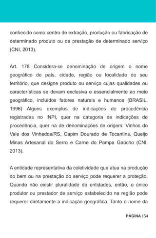 conhecido como centro de extração, produção ou fabricação de
determinado produto ou de prestação de determinado serviço
(CNI, 2013).
Art. 178 Considera-se denominação de origem o nome
geográfico de país, cidade, região ou localidade de seu
território, que designe produto ou serviço cujas qualidades ou
características se devam exclusiva e essencialmente ao meio
geográfico, incluídos fatores naturais e humanos (BRASIL,
1996) Alguns exemplos de indicações de procedência
registradas no INPI, quer na categoria de indicações de
procedência, quer na de denominações de origem: Vinhos do
Vale dos Vinhedos/RS, Capim Dourado de Tocantins, Queijo
Minas Artesanal do Serro e Carne do Pampa Gaúcho (CNI,
2013).
A entidade representativa da coletividade que atua na produção
do bem ou na prestação do serviço pode requerer a proteção.
Quando não existir pluralidade de entidades, então, o único
produtor ou prestador de serviço estabelecido na região pode
requerer diretamente a indicação geográfica. Tanto o nome da
PÁGINA 154
 
