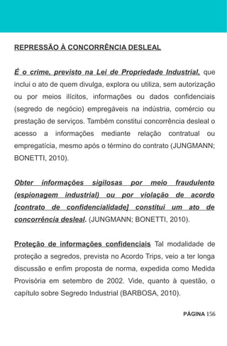 REPRESSÃO À CONCORRÊNCIA DESLEAL
É o crime, previsto na Lei de Propriedade Industrial, que
inclui o ato de quem divulga, explora ou utiliza, sem autorização
ou por meios ilícitos, informações ou dados confidenciais
(segredo de negócio) empregáveis na indústria, comércio ou
prestação de serviços. Também constitui concorrência desleal o
acesso a informações mediante relação contratual ou
empregatícia, mesmo após o término do contrato (JUNGMANN;
BONETTI, 2010).
Obter informações sigilosas por meio fraudulento
(espionagem industrial) ou por violação de acordo
[contrato de confidencialidade] constitui um ato de
concorrência desleal. (JUNGMANN; BONETTI, 2010).
Proteção de informações confidenciais Tal modalidade de
proteção a segredos, prevista no Acordo Trips, veio a ter longa
discussão e enfim proposta de norma, expedida como Medida
Provisória em setembro de 2002. Vide, quanto à questão, o
capítulo sobre Segredo Industrial (BARBOSA, 2010).
PÁGINA 156
 