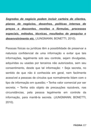 Segredos de negócio podem incluir carteira de clientes,
planos de negócios, desenhos, políticas internas de
preços e descontos, receitas e fórmulas, processos
especiais, métodos, técnicas, resultados de pesquisa e
desenvolvimento etc. (JUNGMANN; BONETTI, 2010).
Pessoas físicas ou jurídicas têm a possibilidade de preservar a
natureza confidencial de uma informação e evitar que tais
informações, legalmente sob seu controle, sejam divulgadas,
adquiridas ou usadas por terceiros não autorizados, sem seu
consentimento, desde que tal informação: • Seja secreta, no
sentido de que não é conhecida em geral, nem facilmente
acessível a pessoas de círculos que normalmente lidam com o
tipo de informação em questão; • Tenha valor comercial por ser
secreta; • Tenha sido objeto de precauções razoáveis, nas
circunstâncias, pela pessoa legalmente em controle da
informação, para mantê-la secreta. (JUNGMANN; BONETTI,
2010).
PÁGINA 157
 
