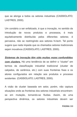 que se alonga a todos os setores industriais (CASSIOLATO;
LASTRES, 2000).
Um corolário a ser enfatizado, é que a inovação, no sentido da
introdução de novos produtos e processos, é mais
equitativamente distribuída pelos diferentes setores; é
pervasiva, não se restringindo aos setores hi-tech. Tal ponto
sugere que nada impede que os chamados setores tradicionais
sejam inovativos (CASSIOLATO; LASTRES, 2000).
Sistemas de inovação têm sido muitas vezes confundidos
com clusters. Há uma tendência de se definir o “cluster” em
termos da classificação industrial tradicional (cluster de
calçados, de cerâmica, etc.) com suas fronteiras fixas e os
atores configurados em relação aos produtos e processo
existentes (CASSIOLATO; LASTRES, 2000).
A visão de cluster baseada em setor, porém, não captura
situações onde as fronteiras dos setores industriais encontram-
se em mutação, tornando-se fluidas. Assim, de uma
perspectiva dinâmica, os setores industriais devem ser
PÁGINA 160
 