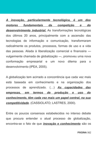 A inovação, particularmente tecnológica, é um dos
motores fundamentais da competição e do
desenvolvimento industrial. As transformações tecnológicas
dos últimos 20 anos, principalmente com a ascensão das
tecnologias de informação e comunicação, transformaram
radicalmente os produtos, processos, formas de uso e a vida
das pessoas. Aliada à liberalização comercial e financeira —
vulgarmente chamada de globalização —, promoveu uma nova
conformação empresarial e um novo dilema para o
desenvolvimento (IPEA, 2005).
A globalização tem acirrado a concorrência que cada vez mais
está baseada em conhecimento e na organização dos
processos de aprendizado. (…) As capacidades das
empresas, em termos de produção e uso do
conhecimento, têm cada vez mais um papel central, na sua
competitividade. (CASSIOLATO; LASTRES, 2000).
Entre os poucos consensos estabelecidos no intenso debate
que procura entender o atual processo de globalização,
encontra-se o fato de que inovação e conhecimento são os
PÁGINA 162
 