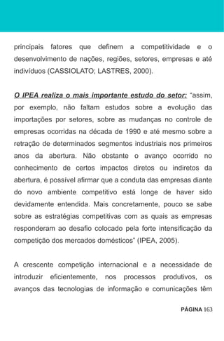 principais fatores que definem a competitividade e o
desenvolvimento de nações, regiões, setores, empresas e até
indivíduos (CASSIOLATO; LASTRES, 2000).
O IPEA realiza o mais importante estudo do setor: “assim,
por exemplo, não faltam estudos sobre a evolução das
importações por setores, sobre as mudanças no controle de
empresas ocorridas na década de 1990 e até mesmo sobre a
retração de determinados segmentos industriais nos primeiros
anos da abertura. Não obstante o avanço ocorrido no
conhecimento de certos impactos diretos ou indiretos da
abertura, é possível afirmar que a conduta das empresas diante
do novo ambiente competitivo está longe de haver sido
devidamente entendida. Mais concretamente, pouco se sabe
sobre as estratégias competitivas com as quais as empresas
responderam ao desafio colocado pela forte intensificação da
competição dos mercados domésticos” (IPEA, 2005).
A crescente competição internacional e a necessidade de
introduzir eficientemente, nos processos produtivos, os
avanços das tecnologias de informação e comunicações têm
PÁGINA 163
 