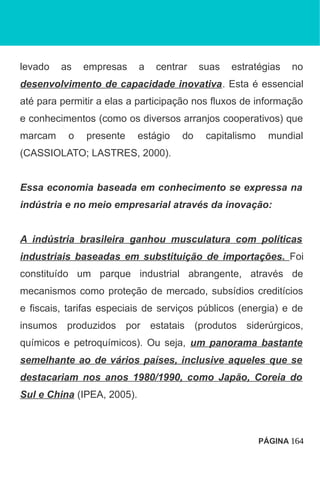 levado as empresas a centrar suas estratégias no
desenvolvimento de capacidade inovativa. Esta é essencial
até para permitir a elas a participação nos fluxos de informação
e conhecimentos (como os diversos arranjos cooperativos) que
marcam o presente estágio do capitalismo mundial
(CASSIOLATO; LASTRES, 2000).
Essa economia baseada em conhecimento se expressa na
indústria e no meio empresarial através da inovação:
A indústria brasileira ganhou musculatura com políticas
industriais baseadas em substituição de importações. Foi
constituído um parque industrial abrangente, através de
mecanismos como proteção de mercado, subsídios creditícios
e fiscais, tarifas especiais de serviços públicos (energia) e de
insumos produzidos por estatais (produtos siderúrgicos,
químicos e petroquímicos). Ou seja, um panorama bastante
semelhante ao de vários países, inclusive aqueles que se
destacariam nos anos 1980/1990, como Japão, Coreia do
Sul e China (IPEA, 2005).
PÁGINA 164
 
