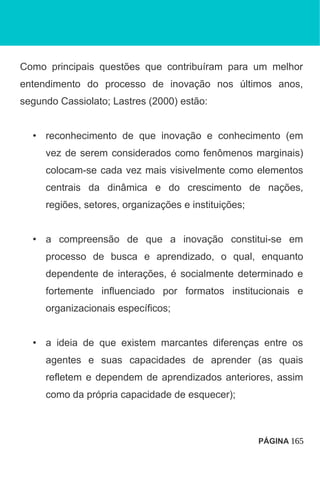 Como principais questões que contribuíram para um melhor
entendimento do processo de inovação nos últimos anos,
segundo Cassiolato; Lastres (2000) estão:
• reconhecimento de que inovação e conhecimento (em
vez de serem considerados como fenômenos marginais)
colocam-se cada vez mais visivelmente como elementos
centrais da dinâmica e do crescimento de nações,
regiões, setores, organizações e instituições;
• a compreensão de que a inovação constitui-se em
processo de busca e aprendizado, o qual, enquanto
dependente de interações, é socialmente determinado e
fortemente influenciado por formatos institucionais e
organizacionais específicos;
• a ideia de que existem marcantes diferenças entre os
agentes e suas capacidades de aprender (as quais
refletem e dependem de aprendizados anteriores, assim
como da própria capacidade de esquecer);
PÁGINA 165
 