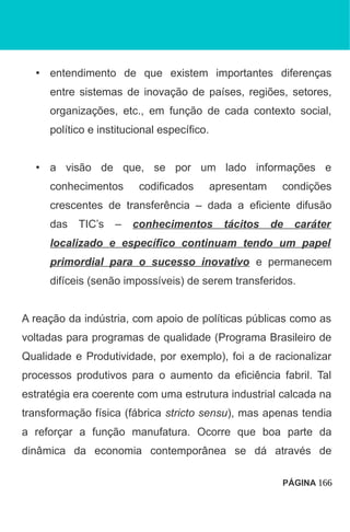 • entendimento de que existem importantes diferenças
entre sistemas de inovação de países, regiões, setores,
organizações, etc., em função de cada contexto social,
político e institucional específico.
• a visão de que, se por um lado informações e
conhecimentos codificados apresentam condições
crescentes de transferência – dada a eficiente difusão
das TIC’s – conhecimentos tácitos de caráter
localizado e específico continuam tendo um papel
primordial para o sucesso inovativo e permanecem
difíceis (senão impossíveis) de serem transferidos.
A reação da indústria, com apoio de políticas públicas como as
voltadas para programas de qualidade (Programa Brasileiro de
Qualidade e Produtividade, por exemplo), foi a de racionalizar
processos produtivos para o aumento da eficiência fabril. Tal
estratégia era coerente com uma estrutura industrial calcada na
transformação física (fábrica stricto sensu), mas apenas tendia
a reforçar a função manufatura. Ocorre que boa parte da
dinâmica da economia contemporânea se dá através de
PÁGINA 166
 