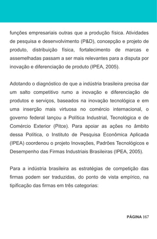 funções empresariais outras que a produção física. Atividades
de pesquisa e desenvolvimento (P&D), concepção e projeto de
produto, distribuição física, fortalecimento de marcas e
assemelhadas passam a ser mais relevantes para a disputa por
inovação e diferenciação de produto (IPEA, 2005).
Adotando o diagnóstico de que a indústria brasileira precisa dar
um salto competitivo rumo a inovação e diferenciação de
produtos e serviços, baseados na inovação tecnológica e em
uma inserção mais virtuosa no comércio internacional, o
governo federal lançou a Política Industrial, Tecnológica e de
Comércio Exterior (Pitce). Para apoiar as ações no âmbito
dessa Política, o Instituto de Pesquisa Econômica Aplicada
(IPEA) coordenou o projeto Inovações, Padrões Tecnológicos e
Desempenho das Firmas Industriais Brasileiras (IPEA, 2005).
Para a indústria brasileira as estratégias de competição das
firmas podem ser traduzidas, do ponto de vista empírico, na
tipificação das firmas em três categorias:
PÁGINA 167
 