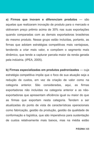 a) Firmas que inovam e diferenciam produtos — são
aquelas que realizaram inovação de produto para o mercado e
obtiveram preço prêmio acima de 30% nas suas exportações
quando comparadas com as demais exportadoras brasileiras
do mesmo produto. Nesse grupo estão incluídas, portanto, as
firmas que adotam estratégias competitivas mais vantajosas,
tendendo a criar mais valor, e compõem o segmento mais
dinâmico, que tende a capturar parcela maior da renda gerada
pela indústria. (IPEA, 2005).
b) Firmas especializadas em produtos padronizados — cuja
estratégia competitiva impõe que o foco de sua atuação seja a
redução de custos, em vez da criação de valor como na
categoria anterior. São consideradas, aqui, as firmas
exportadoras não incluídas na categoria anterior e as não-
exportadoras que apresentam eficiência igual ou maior do que
as firmas que exportam nesta categoria. Tendem a ser
atualizadas do ponto de vista de características operacionais
como fabricação, gestão da produção, gestão da qualidade de
conformação e logística, que são imperativos para sustentação
de custos relativamente mais baixos, mas na média estão
PÁGINA 168
 
