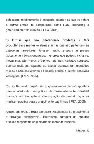 defasadas, relativamente à categoria anterior, no que se refere
a outras armas da competição, como P&D, marketing e
gerenciamento de marcas. (IPEA, 2005).
c) Firmas que não diferenciam produtos e têm
produtividade menor — demais firmas que não pertencem às
categorias anteriores. Grosso modo, engloba empresas
tipicamente não-exportadoras, menores, que podem, inclusive,
inovar mas são menos eficientes nos mais variados sentidos,
que se mostram capazes de captar espaços em mercados
menos dinâmicos através de baixos preços e outras possíveis
vantagens. (IPEA, 2005).
Os resultados do projeto são surpreendentes: não só apontam
para o acerto de uma política de desenvolvimento industrial
baseada em inovação e diferenciação de produto, que se
mostram positiva para o crescimento das firmas (IPEA, 2005).
Assim, em 2005, o Brasil apresentava potencial de crescimento
e inovação considerável. Entretanto, carecem de estudos
atuais a respeito da capacidade de mercado nacional.
PÁGINA 169
 