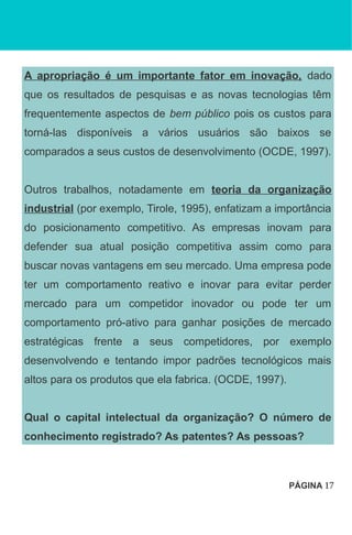 A apropriação é um importante fator em inovação, dado
que os resultados de pesquisas e as novas tecnologias têm
frequentemente aspectos de bem público pois os custos para
torná-las disponíveis a vários usuários são baixos se
comparados a seus custos de desenvolvimento (OCDE, 1997).
Outros trabalhos, notadamente em teoria da organização
industrial (por exemplo, Tirole, 1995), enfatizam a importância
do posicionamento competitivo. As empresas inovam para
defender sua atual posição competitiva assim como para
buscar novas vantagens em seu mercado. Uma empresa pode
ter um comportamento reativo e inovar para evitar perder
mercado para um competidor inovador ou pode ter um
comportamento pró-ativo para ganhar posições de mercado
estratégicas frente a seus competidores, por exemplo
desenvolvendo e tentando impor padrões tecnológicos mais
altos para os produtos que ela fabrica. (OCDE, 1997).
Qual o capital intelectual da organização? O número de
conhecimento registrado? As patentes? As pessoas?
PÁGINA 17
 