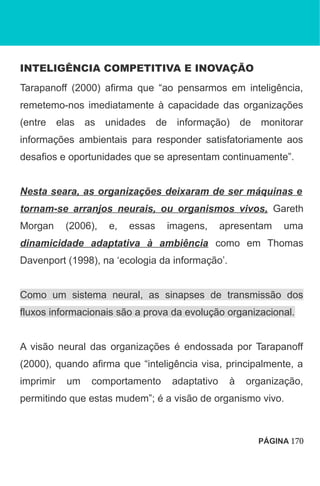 INTELIGÊNCIA COMPETITIVA E INOVAÇÃO
Tarapanoff (2000) afirma que “ao pensarmos em inteligência,
remetemo-nos imediatamente à capacidade das organizações
(entre elas as unidades de informação) de monitorar
informações ambientais para responder satisfatoriamente aos
desafios e oportunidades que se apresentam continuamente”.
Nesta seara, as organizações deixaram de ser máquinas e
tornam-se arranjos neurais, ou organismos vivos, Gareth
Morgan (2006), e, essas imagens, apresentam uma
dinamicidade adaptativa à ambiência como em Thomas
Davenport (1998), na ‘ecologia da informação’.
Como um sistema neural, as sinapses de transmissão dos
fluxos informacionais são a prova da evolução organizacional.
A visão neural das organizações é endossada por Tarapanoff
(2000), quando afirma que “inteligência visa, principalmente, a
imprimir um comportamento adaptativo à organização,
permitindo que estas mudem”; é a visão de organismo vivo.
PÁGINA 170
 