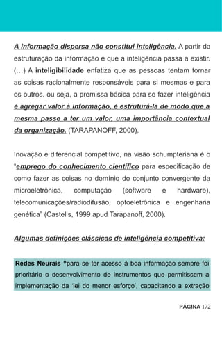 A informação dispersa não constitui inteligência. A partir da
estruturação da informação é que a inteligência passa a existir.
(…) A inteligibilidade enfatiza que as pessoas tentam tornar
as coisas racionalmente responsáveis para si mesmas e para
os outros, ou seja, a premissa básica para se fazer inteligência
é agregar valor à informação, é estruturá-la de modo que a
mesma passe a ter um valor, uma importância contextual
da organização. (TARAPANOFF, 2000).
Inovação e diferencial competitivo, na visão schumpteriana é o
“emprego do conhecimento científico para especificação de
como fazer as coisas no domínio do conjunto convergente da
microeletrônica, computação (software e hardware),
telecomunicações/radiodifusão, optoeletrônica e engenharia
genética” (Castells, 1999 apud Tarapanoff, 2000).
Algumas definições clássicas de inteligência competitiva:
Redes Neurais “para se ter acesso à boa informação sempre foi
prioritário o desenvolvimento de instrumentos que permitissem a
implementação da ‘lei do menor esforço’, capacitando a extração
PÁGINA 172
 