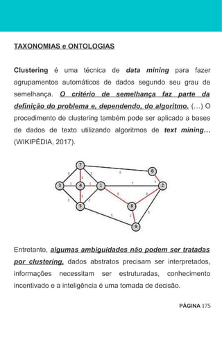 TAXONOMIAS e ONTOLOGIAS
Clustering é uma técnica de data mining para fazer
agrupamentos automáticos de dados segundo seu grau de
semelhança. O critério de semelhança faz parte da
definição do problema e, dependendo, do algoritmo. (…) O
procedimento de clustering também pode ser aplicado a bases
de dados de texto utilizando algoritmos de text mining…
(WIKIPÉDIA, 2017).
Entretanto, algumas ambiguidades não podem ser tratadas
por clustering, dados abstratos precisam ser interpretados,
informações necessitam ser estruturadas, conhecimento
incentivado e a inteligência é uma tomada de decisão.
PÁGINA 175
 
