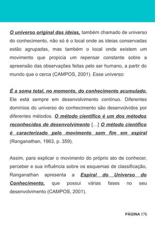 O universo original das ideias, também chamado de universo
do conhecimento, não só é o local onde as ideias conservadas
estão agrupadas, mas também o local onde existem um
movimento que propicia um repensar constante sobre a
apreensão das observações feitas pelo ser humano, a partir do
mundo que o cerca (CAMPOS, 2001). Esse universo:
É a soma total, no momento, do conhecimento acumulado.
Ele está sempre em desenvolvimento contínuo. Diferentes
domínios do universo do conhecimento são desenvolvidos por
diferentes métodos. O método científico é um dos métodos
reconhecidos de desenvolvimento […] O método científico
é caracterizado pelo movimento sem fim em espiral
(Ranganathan, 1963, p. 359).
Assim, para explicar o movimento do próprio ato de conhecer,
perceber e sua influência sobre os esquemas de classificação,
Ranganathan apresenta a Espiral do Universo do
Conhecimento, que possui várias fases no seu
desenvolvimento (CAMPOS, 2001).
PÁGINA 176
 