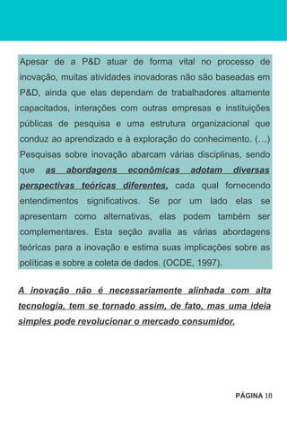 Apesar de a P&D atuar de forma vital no processo de
inovação, muitas atividades inovadoras não são baseadas em
P&D, ainda que elas dependam de trabalhadores altamente
capacitados, interações com outras empresas e instituições
públicas de pesquisa e uma estrutura organizacional que
conduz ao aprendizado e à exploração do conhecimento. (…)
Pesquisas sobre inovação abarcam várias disciplinas, sendo
que as abordagens econômicas adotam diversas
perspectivas teóricas diferentes, cada qual fornecendo
entendimentos significativos. Se por um lado elas se
apresentam como alternativas, elas podem também ser
complementares. Esta seção avalia as várias abordagens
teóricas para a inovação e estima suas implicações sobre as
políticas e sobre a coleta de dados. (OCDE, 1997).
A inovação não é necessariamente alinhada com alta
tecnologia, tem se tornado assim, de fato, mas uma ideia
simples pode revolucionar o mercado consumidor.
PÁGINA 18
 