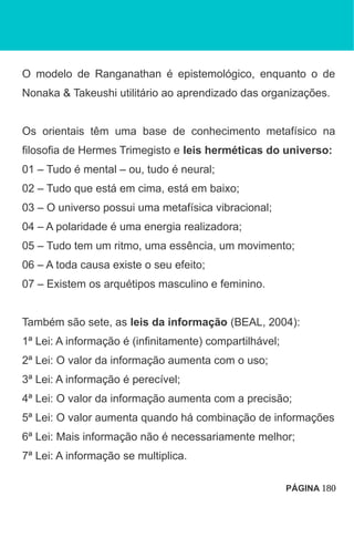 O modelo de Ranganathan é epistemológico, enquanto o de
Nonaka & Takeushi utilitário ao aprendizado das organizações.
Os orientais têm uma base de conhecimento metafísico na
filosofia de Hermes Trimegisto e leis herméticas do universo:
01 – Tudo é mental – ou, tudo é neural;
02 – Tudo que está em cima, está em baixo;
03 – O universo possui uma metafísica vibracional;
04 – A polaridade é uma energia realizadora;
05 – Tudo tem um ritmo, uma essência, um movimento;
06 – A toda causa existe o seu efeito;
07 – Existem os arquétipos masculino e feminino.
Também são sete, as leis da informação (BEAL, 2004):
1ª Lei: A informação é (infinitamente) compartilhável;
2ª Lei: O valor da informação aumenta com o uso;
3ª Lei: A informação é perecível;
4ª Lei: O valor da informação aumenta com a precisão;
5ª Lei: O valor aumenta quando há combinação de informações
6ª Lei: Mais informação não é necessariamente melhor;
7ª Lei: A informação se multiplica.
PÁGINA 180
 