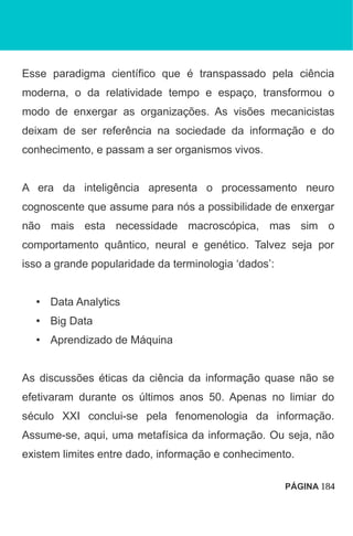 Esse paradigma científico que é transpassado pela ciência
moderna, o da relatividade tempo e espaço, transformou o
modo de enxergar as organizações. As visões mecanicistas
deixam de ser referência na sociedade da informação e do
conhecimento, e passam a ser organismos vivos.
A era da inteligência apresenta o processamento neuro
cognoscente que assume para nós a possibilidade de enxergar
não mais esta necessidade macroscópica, mas sim o
comportamento quântico, neural e genético. Talvez seja por
isso a grande popularidade da terminologia ‘dados’:
• Data Analytics
• Big Data
• Aprendizado de Máquina
As discussões éticas da ciência da informação quase não se
efetivaram durante os últimos anos 50. Apenas no limiar do
século XXI conclui-se pela fenomenologia da informação.
Assume-se, aqui, uma metafísica da informação. Ou seja, não
existem limites entre dado, informação e conhecimento.
PÁGINA 184
 
