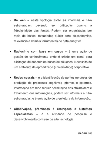 • Da web – nesta tipologia estão as informais e não-
estruturadas, devendo ser criticadas quanto à
fidedignidade das fontes. Podem ser organizadas por
meio de bases, metadados dublin core, folksonomias,
relevância e demais ferramentas de data analytics.
• Raciocínio com base em casos – é uma ação de
gestão do conhecimento onde é criado um canal para
elicitação de saberes na busca de soluções. Necessita de
um ambiente de aprendizado (universidade) corporativo.
• Redes neurais – é a identificação de pontos nervosos de
produção de processos cognitivos internos e externos.
Informação em rede requer delimitação dos stakholders e
tratamento das informações, podem ser informais e não-
estruturadas, e é uma ação de arquitetura da informação.
• Observação, premissas e restrições e sistemas
especialistas – é a atividade de pesquisa e
desenvolvimento com uso de alta tecnologia.
PÁGINA 188
 