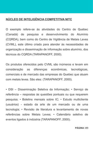 NÚCLEO DE INTELIGÊNCIA COMPETITIVA NITC
O exemplo refere-se às atividades do Centro de Quebec
(Canadá) de pesquisa e desenvolvimento do Alumínio
(CQRDA), bem como do Centro de Vigilância de Metais Leves
(CVML), este último criado para atender às necessidades de
organização e disseminação de informação sobre alumínio, dos
técnicos do CQRDA (TARAPANOFF, 2000).
Os produtos oferecidos pelo CVML são inúmeros e levam em
consideração as diferenças econômicas, tecnológicas,
comerciais e de mercado das empresas do Quebec que atuam
com metais leves. São eles: (TARAPANOFF, 2000).
• DSI – Disseminação Seletiva da Informação; • Serviço de
referência – respostas às questões pontuais ou que requerem
pesquisa; • Boletins mensais sobre IC; • Estudo multicliente
(usuários) - estado da arte de um mercado ou de uma
tecnologia; • Revisão de literatura e levantamento de novas
referências sobre Metais Leves; • Calendário seletivo de
eventos ligados à indústria (TARAPANOFF, 2000).
PÁGINA 189
 