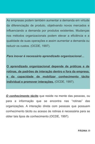 As empresas podem também aumentar a demanda em virtude
da diferenciação de produto, objetivando novos mercados e
influenciando a demanda por produtos existentes. Mudanças
nos métodos organizacionais podem elevar a eficiência e a
qualidade de suas operações e assim aumentar a demanda ou
reduzir os custos. (OCDE, 1997).
Para inovar é necessário aprendizado organizacional…
O aprendizado organizacional depende de práticas e de
rotinas, de padrões de interação dentro e fora da empresa,
e da capacidade de mobilizar conhecimento tácito
individual e promover interações. (OCDE, 1997).
O conhecimento tácito que reside na mente das pessoas, ou
para a informação que se encontra nas “rotinas” das
organizações. A interação direta com pessoas que possuem
conhecimento tácito ou acesso às rotinas é necessária para se
obter tais tipos de conhecimento (OCDE, 1997).
PÁGINA 19
 