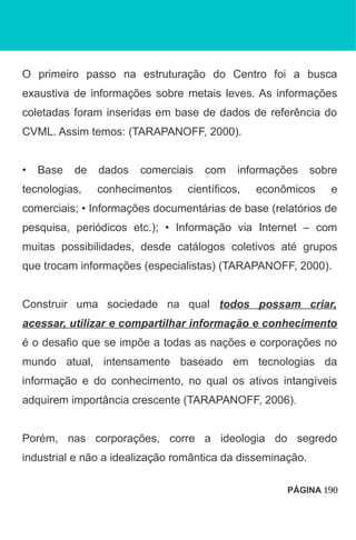 O primeiro passo na estruturação do Centro foi a busca
exaustiva de informações sobre metais leves. As informações
coletadas foram inseridas em base de dados de referência do
CVML. Assim temos: (TARAPANOFF, 2000).
• Base de dados comerciais com informações sobre
tecnologias, conhecimentos científicos, econômicos e
comerciais; • Informações documentárias de base (relatórios de
pesquisa, periódicos etc.); • Informação via Internet – com
muitas possibilidades, desde catálogos coletivos até grupos
que trocam informações (especialistas) (TARAPANOFF, 2000).
Construir uma sociedade na qual todos possam criar,
acessar, utilizar e compartilhar informação e conhecimento
é o desafio que se impõe a todas as nações e corporações no
mundo atual, intensamente baseado em tecnologias da
informação e do conhecimento, no qual os ativos intangíveis
adquirem importância crescente (TARAPANOFF, 2006).
Porém, nas corporações, corre a ideologia do segredo
industrial e não a idealização romântica da disseminação.
PÁGINA 190
 