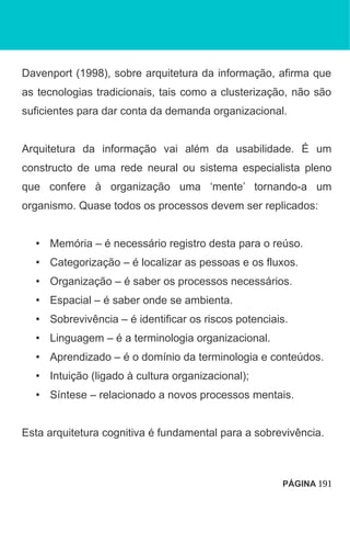 Davenport (1998), sobre arquitetura da informação, afirma que
as tecnologias tradicionais, tais como a clusterização, não são
suficientes para dar conta da demanda organizacional.
Arquitetura da informação vai além da usabilidade. É um
constructo de uma rede neural ou sistema especialista pleno
que confere à organização uma ‘mente’ tornando-a um
organismo. Quase todos os processos devem ser replicados:
• Memória – é necessário registro desta para o reúso.
• Categorização – é localizar as pessoas e os fluxos.
• Organização – é saber os processos necessários.
• Espacial – é saber onde se ambienta.
• Sobrevivência – é identificar os riscos potenciais.
• Linguagem – é a terminologia organizacional.
• Aprendizado – é o domínio da terminologia e conteúdos.
• Intuição (ligado à cultura organizacional);
• Síntese – relacionado a novos processos mentais.
Esta arquitetura cognitiva é fundamental para a sobrevivência.
PÁGINA 191
 