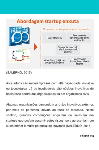 (SALERNO, 2017)
As startups são microempresas com alta capacidade inovativa
ou tecnológica. Já as incubadoras são núcleos inovativos de
baixo risco dentro das organizações ou em organismos civis.
Algumas organizações demandam arranjos inovativos externos
por meio de parcerias, devido ao risco de mercado. Neste
sentido, grandes corporações adquirem ou investem em
startups que podem assumir estes riscos, pois apresentam um
custo menor e maior potencial de inovação (SALERNO, 2017).
PÁGINA 194
 
