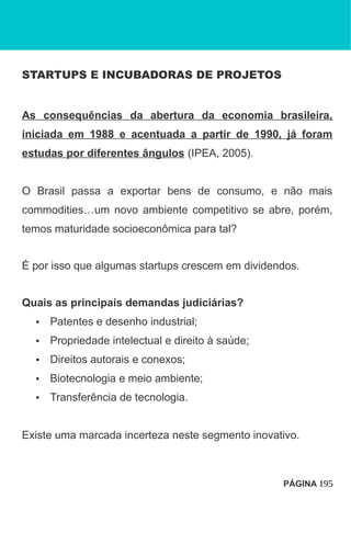 STARTUPS E INCUBADORAS DE PROJETOS
As consequências da abertura da economia brasileira,
iniciada em 1988 e acentuada a partir de 1990, já foram
estudas por diferentes ângulos (IPEA, 2005).
O Brasil passa a exportar bens de consumo, e não mais
commodities…um novo ambiente competitivo se abre, porém,
temos maturidade socioeconômica para tal?
É por isso que algumas startups crescem em dividendos.
Quais as principais demandas judiciárias?
• Patentes e desenho industrial;
• Propriedade intelectual e direito à saúde;
• Direitos autorais e conexos;
• Biotecnologia e meio ambiente;
• Transferência de tecnologia.
Existe uma marcada incerteza neste segmento inovativo.
PÁGINA 195
 