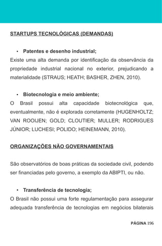 STARTUPS TECNOLÓGICAS (DEMANDAS)
• Patentes e desenho industrial;
Existe uma alta demanda por identificação da observância da
propriedade industrial nacional no exterior, prejudicando a
materialidade (STRAUS; HEATH; BASHER, ZHEN, 2010).
• Biotecnologia e meio ambiente;
O Brasil possui alta capacidade biotecnológica que,
eventualmente, não é explorada corretamente (HUGENHOLTZ;
VAN ROOIJEN; GOLD; CLOUTIER; MULLER; RODRIGUES
JÚNIOR; LUCHESI; POLIDO; HEINEMANN, 2010).
ORGANIZAÇÕES NÃO GOVERNAMENTAIS
São observatórios de boas práticas da sociedade civil, podendo
ser financiadas pelo governo, a exemplo da ABIPTI, ou não.
• Transferência de tecnologia;
O Brasil não possui uma forte regulamentação para assegurar
adequada transferência de tecnologias em negócios bilaterais
PÁGINA 196
 