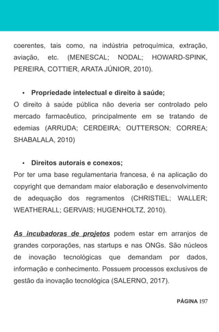 coerentes, tais como, na indústria petroquímica, extração,
aviação, etc. (MENESCAL; NODAL; HOWARD-SPINK,
PEREIRA, COTTIER, ARATA JÚNIOR, 2010).
• Propriedade intelectual e direito à saúde;
O direito à saúde pública não deveria ser controlado pelo
mercado farmacêutico, principalmente em se tratando de
edemias (ARRUDA; CERDEIRA; OUTTERSON; CORREA;
SHABALALA, 2010)
• Direitos autorais e conexos;
Por ter uma base regulamentaria francesa, é na aplicação do
copyright que demandam maior elaboração e desenvolvimento
de adequação dos regramentos (CHRISTIEL; WALLER;
WEATHERALL; GERVAIS; HUGENHOLTZ, 2010).
As incubadoras de projetos podem estar em arranjos de
grandes corporações, nas startups e nas ONGs. São núcleos
de inovação tecnológicas que demandam por dados,
informação e conhecimento. Possuem processos exclusivos de
gestão da inovação tecnológica (SALERNO, 2017).
PÁGINA 197
 