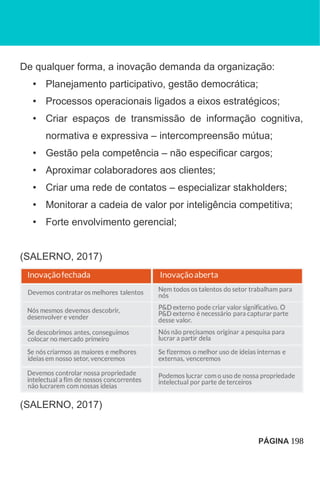 De qualquer forma, a inovação demanda da organização:
• Planejamento participativo, gestão democrática;
• Processos operacionais ligados a eixos estratégicos;
• Criar espaços de transmissão de informação cognitiva,
normativa e expressiva – intercompreensão mútua;
• Gestão pela competência – não especificar cargos;
• Aproximar colaboradores aos clientes;
• Criar uma rede de contatos – especializar stakholders;
• Monitorar a cadeia de valor por inteligência competitiva;
• Forte envolvimento gerencial;
(SALERNO, 2017)
(SALERNO, 2017)
PÁGINA 198
 