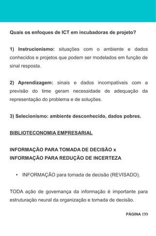 Quais os enfoques de ICT em incubadoras de projeto?
1) Instrucionismo: situações com o ambiente e dados
conhecidos e projetos que podem ser modelados em função de
sinal resposta.
2) Aprendizagem: sinais e dados incompatíveis com a
previsão do time geram necessidade de adequação da
representação do problema e de soluções.
3) Selecionismo: ambiente desconhecido, dados pobres.
BIBLIOTECONOMIA EMPRESARIAL
INFORMAÇÃO PARA TOMADA DE DECISÃO x
INFORMAÇÃO PARA REDUÇÃO DE INCERTEZA
• INFORMAÇÃO para tomada de decisão (REVISADO).
TODA ação de governança da informação é importante para
estruturação neural da organização e tomada de decisão.
PÁGINA 199
 