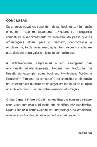 CONCLUSÃO
Os arranjos inovativos dependem de conhecimento, informação
e dados – são marcadamente atividades de inteligência
competitiva e monitoramento de mercado. Ao passo que as
organizações olham para o mercado, concorrência e
regulamentação de investimentos; também necessita voltar-se
para dentro e gerar valor e ativos de conhecimento.
A biblioteconomia empresarial é um neologismo não
reconhecido academicamente. Poderia ser traduzida, na
filosofia do copyright, como business intelligence. Porém, a
idealização francesa de construção de conceitos e abstração
trouxe essa nova maneira de enxergar um mercado de atuação
aos biblioteconomistas ou profissionais da informação.
O fato é que a informação foi comoditizada e buscou-se trazer
essa visão com esta publicação não-científica; não-acadêmica.
Quanto maior a complexidade de interpretação da ambiência,
mais valiosa é a atuação desses profissionais no setor.
PÁGINA 201
 