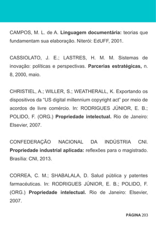 CAMPOS, M. L. de A. Linguagem documentária: teorias que
fundamentam sua elaboração. Niterói: EdUFF, 2001.
CASSIOLATO, J. E.; LASTRES, H. M. M. Sistemas de
inovação: políticas e perspectivas. Parcerias estratégicas, n.
8, 2000, maio.
CHRISTIEL, A.; WILLER, S.; WEATHERALL, K. Exportando os
dispositivos da “US digital millennium copyright act” por meio de
acordos de livre comércio. In: RODRIGUES JÚNIOR, E. B.;
POLIDO, F. (ORG.) Propriedade intelectual. Rio de Janeiro:
Elsevier, 2007.
CONFEDERAÇÃO NACIONAL DA INDÚSTRIA CNI.
Propriedade industrial aplicada: reflexões para o magistrado.
Brasília: CNI, 2013.
CORREA, C. M.; SHABALALA, D. Salud pública y patentes
farmacéuticas. In: RODRIGUES JÚNIOR, E. B.; POLIDO, F.
(ORG.) Propriedade intelectual. Rio de Janeiro: Elsevier,
2007.
PÁGINA 203
 